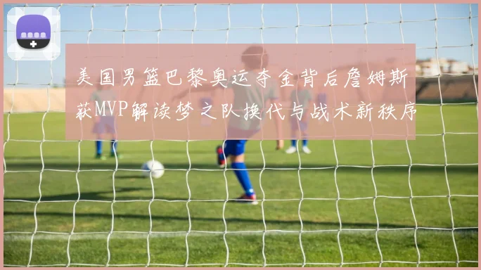 美国男篮巴黎奥运夺金背后詹姆斯获MVP解读梦之队换代与战术新秩序