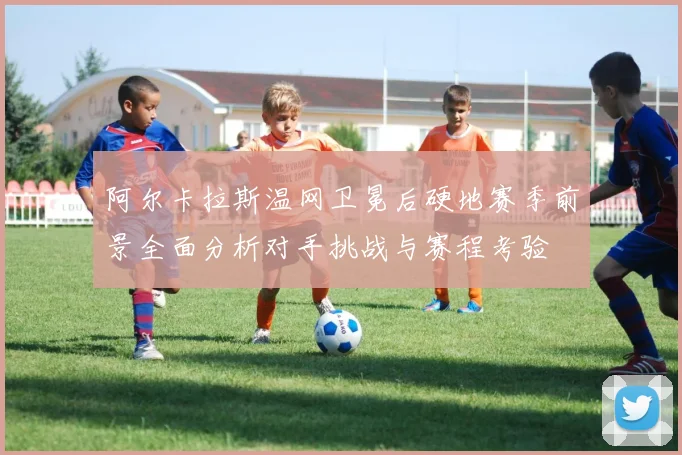 阿尔卡拉斯温网卫冕后硬地赛季前景全面分析对手挑战与赛程考验