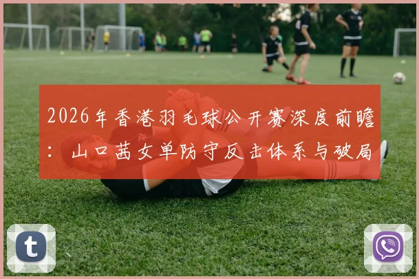 2026年香港羽毛球公开赛深度前瞻：山口茜女单防守反击体系与破局难点