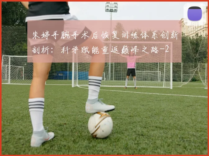 朱婷手腕手术后恢复训练体系创新剖析:科学赋能重返巅峰之路