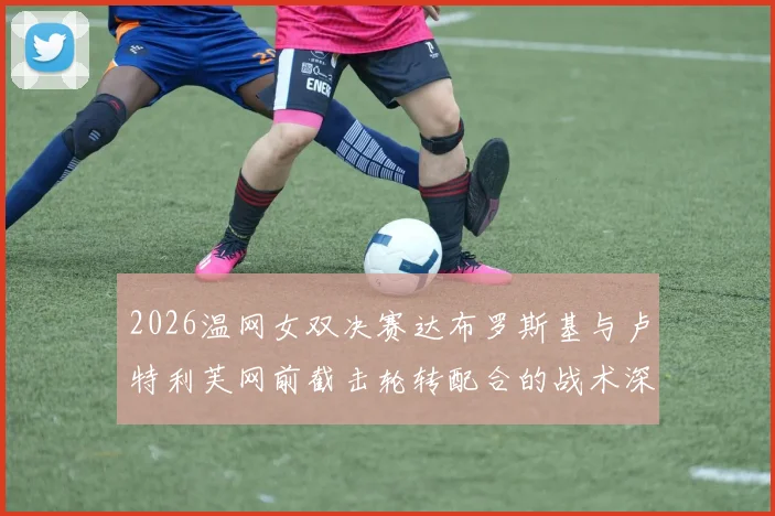 2026温网女双决赛达布罗斯基与卢特利芙网前截击轮转配合的战术深度拆解