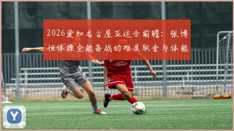 2026爱知名古屋亚运会前瞻:张博恒体操全能备战的难度取舍与体能分配