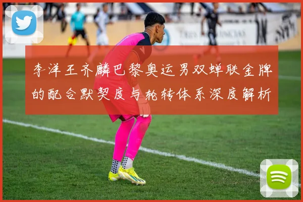 李洋王齐麟巴黎奥运男双蝉联金牌的配合默契度与轮转体系深度解析