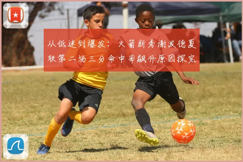 从低迷到爆发：火箭新秀谢泼德夏联第二场三分命中率飙升原因探究
