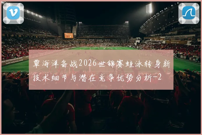 覃海洋备战2026世锦赛蛙泳转身新技术细节与潜在竞争优势分析