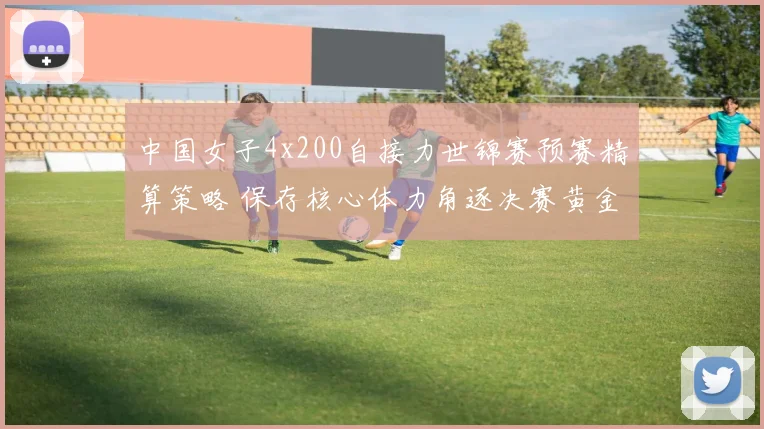 中国女子4x200自接力世锦赛预赛精算策略 保存核心体力角逐决赛黄金道次