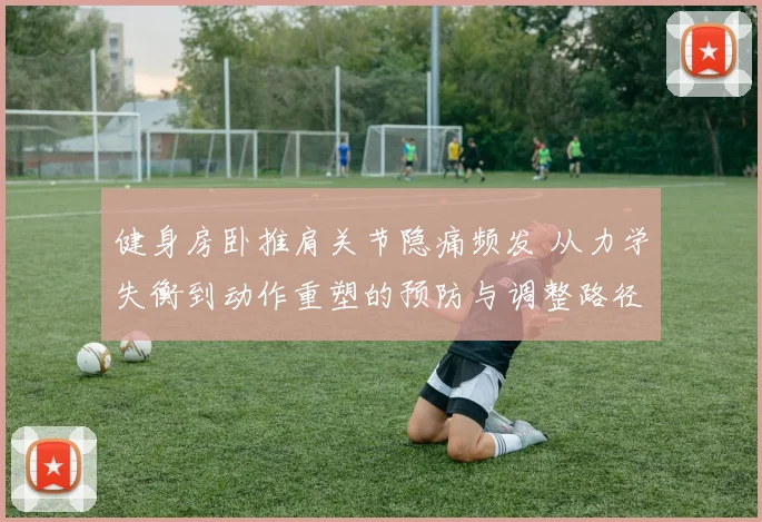 健身房卧推肩关节隐痛频发 从力学失衡到动作重塑的预防与调整路径深度解析