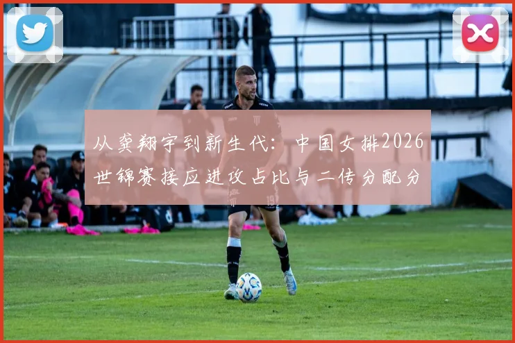 从龚翔宇到新生代:中国女排2026世锦赛接应进攻占比与二传分配分析
