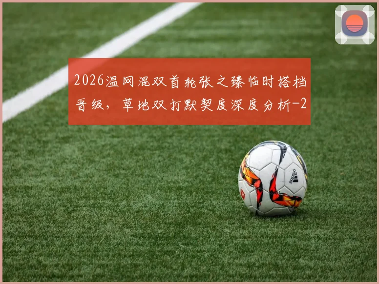 2026温网混双首轮张之臻临时搭档晋级,草地双打默契度深度分析