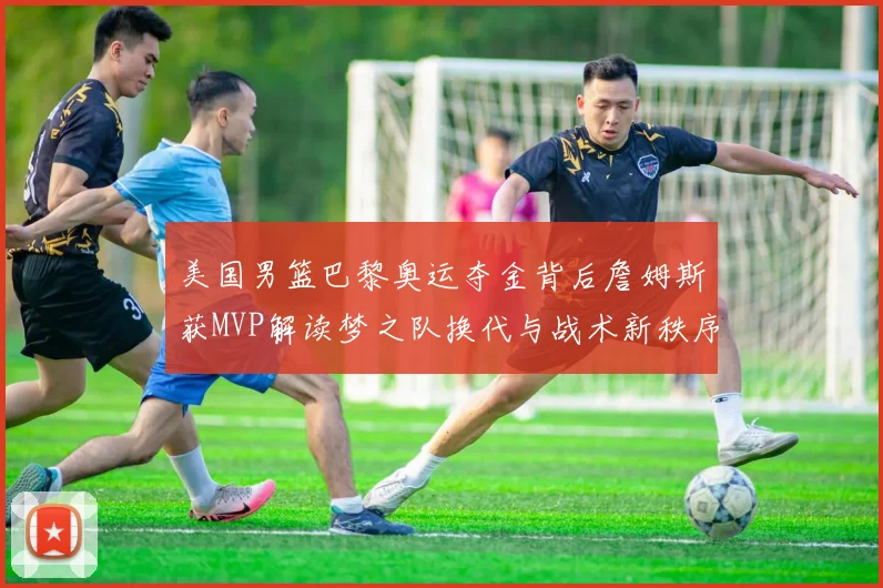 美国男篮巴黎奥运夺金背后詹姆斯获MVP解读梦之队换代与战术新秩序