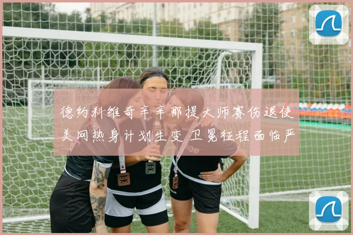 德约科维奇辛辛那提大师赛伤退使美网热身计划生变 卫冕征程面临严峻考验与应对