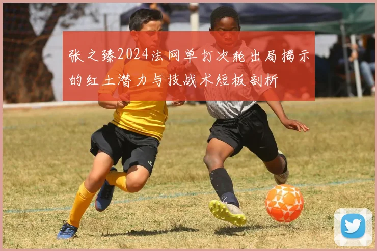 张之臻2024法网单打次轮出局揭示的红土潜力与技战术短板剖析