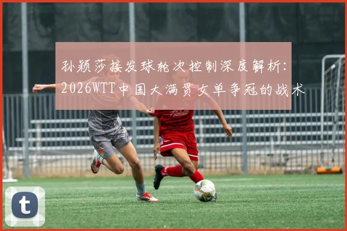 孙颖莎接发球轮次控制深度解析：2026WTT中国大满贯女单争冠的战术支点
