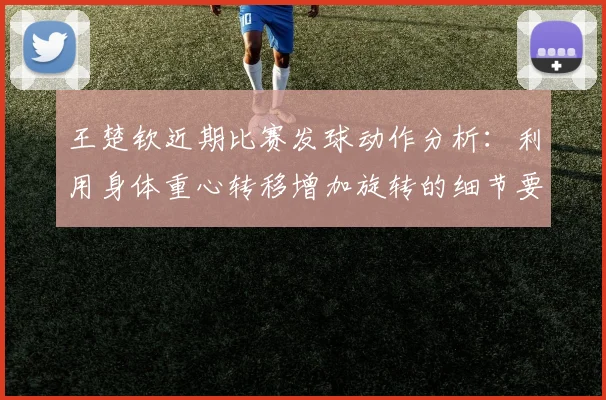 王楚钦近期比赛发球动作分析:利用身体重心转移增加旋转的细节要领