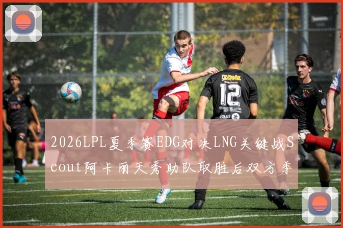 2026LPL夏季赛EDG对决LNG关键战Scout阿卡丽天秀助队取胜后双方季后赛排名及首轮对阵深度分析