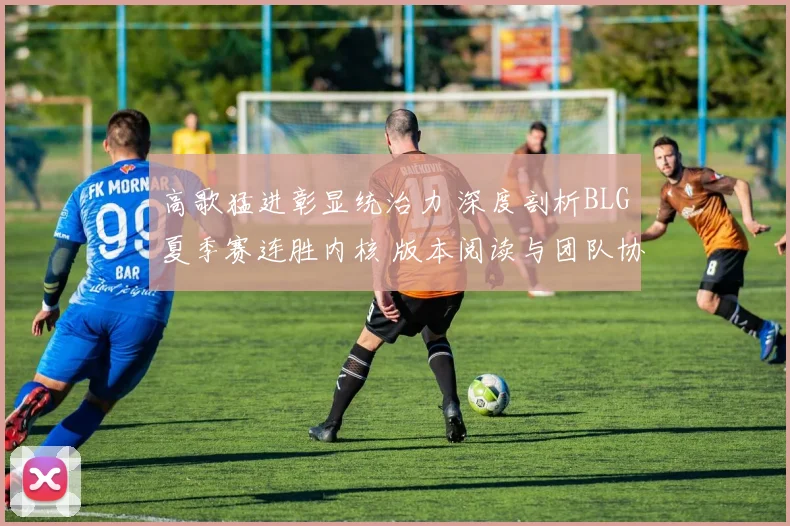 高歌猛进彰显统治力 深度剖析BLG夏季赛连胜内核 版本阅读与团队协作如何成为制胜双擎
