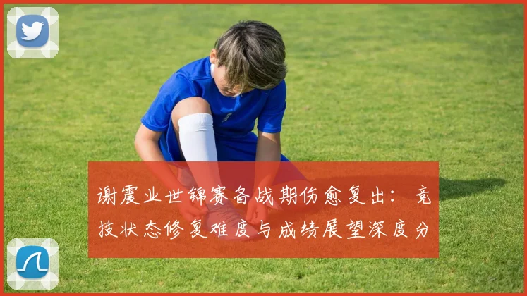 谢震业世锦赛备战期伤愈复出:竞技状态修复难度与成绩展望深度分析