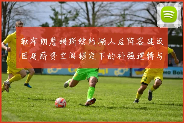 勒布朗詹姆斯续约湖人后阵容建设困局薪资空间锁定下的补强逻辑与争冠窗口期研判