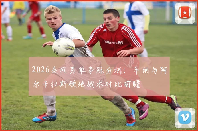 2026美网男单争冠分析：辛纳与阿尔卡拉斯硬地战术对比前瞻
