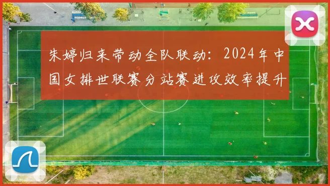 朱婷归来带动全队联动:2024年中国女排世联赛分站赛进攻效率提升的战术动因与未来走向