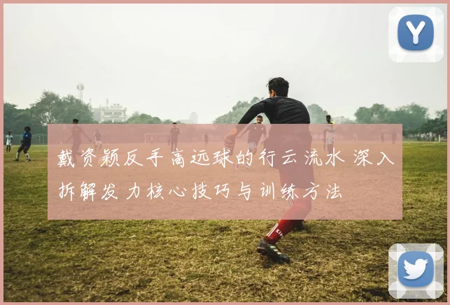 戴资颖反手高远球的行云流水 深入拆解发力核心技巧与训练方法