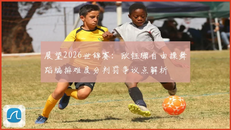 展望2026世锦赛：欧钰珊自由操舞蹈编排难度分判罚争议点解析