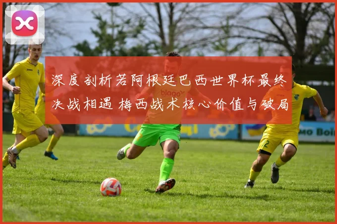 深度剖析若阿根廷巴西世界杯最终决战相遇 梅西战术核心价值与破局关键全维度前瞻