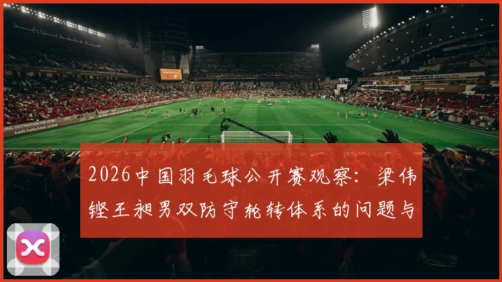 2026中国羽毛球公开赛观察：梁伟铿王昶男双防守轮转体系的问题与调整方向