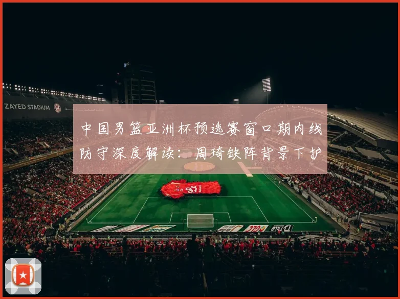 中国男篮亚洲杯预选赛窗口期内线防守深度解读：周琦缺阵背景下护框效率与篮板控制的双重考验与应对