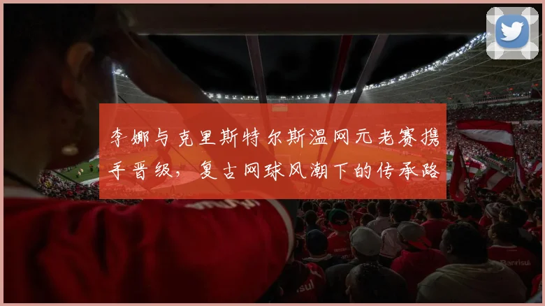 李娜与克里斯特尔斯温网元老赛携手晋级，复古网球风潮下的传承路径分析