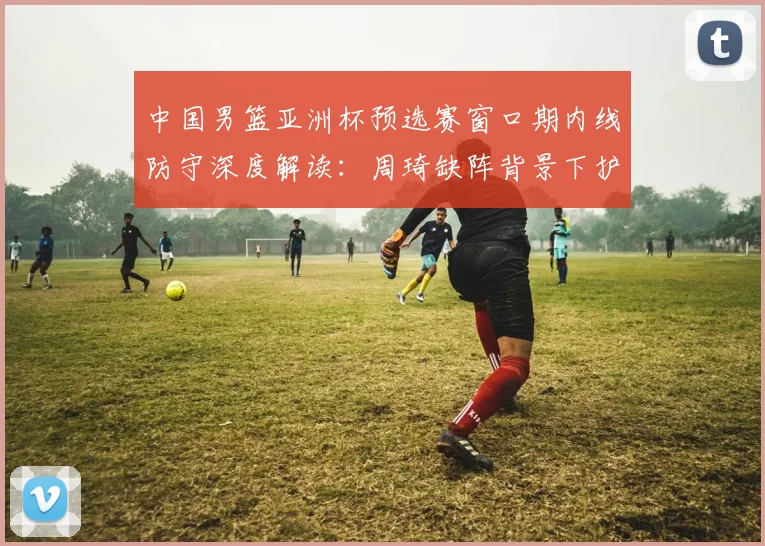 中国男篮亚洲杯预选赛窗口期内线防守深度解读:周琦缺阵背景下护框效率与篮板控制的双重考验与应对
