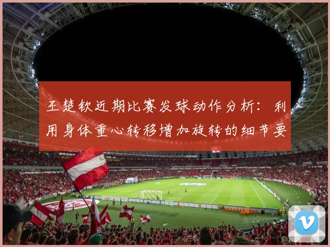 王楚钦近期比赛发球动作分析：利用身体重心转移增加旋转的细节要领