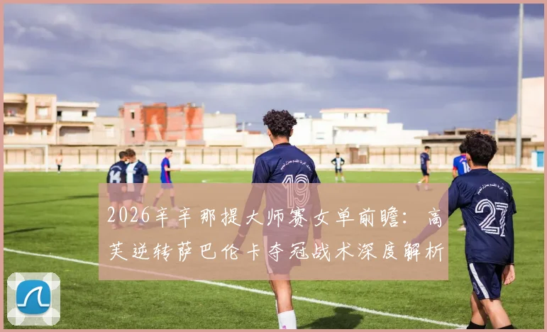 2026辛辛那提大师赛女单前瞻：高芙逆转萨巴伦卡夺冠战术深度解析