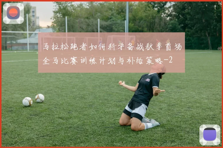 马拉松跑者如何科学备战秋季首场全马比赛训练计划与补给策略