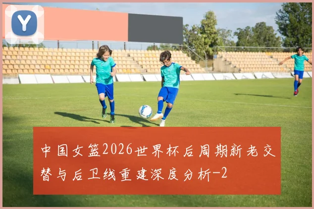 中国女篮2026世界杯后周期新老交替与后卫线重建深度分析