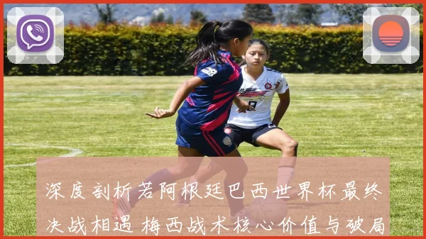 深度剖析若阿根廷巴西世界杯最终决战相遇 梅西战术核心价值与破局关键全维度前瞻