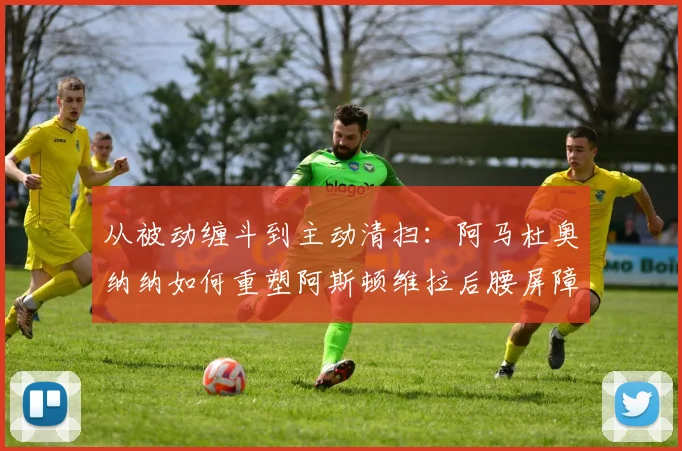 从被动缠斗到主动清扫：阿马杜奥纳纳如何重塑阿斯顿维拉后腰屏障与防守层次