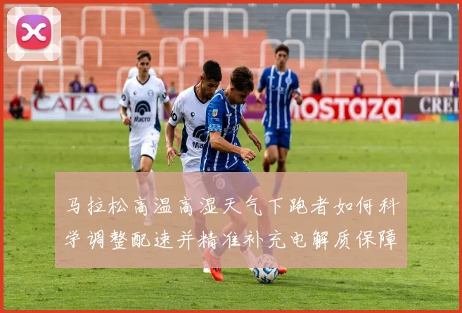 马拉松高温高湿天气下跑者如何科学调整配速并精准补充电解质保障安全完赛
