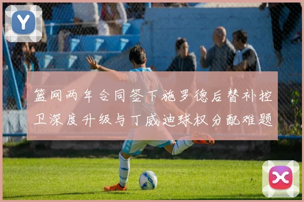 篮网两年合同签下施罗德后替补控卫深度升级与丁威迪球权分配难题全面解析