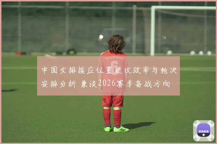 中国女排接应位置进攻效率与轮次安排分析 兼谈2026赛季备战方向