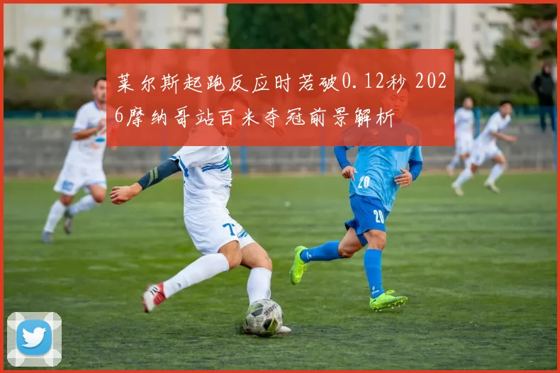 莱尔斯起跑反应时若破0.12秒 2026摩纳哥站百米夺冠前景解析