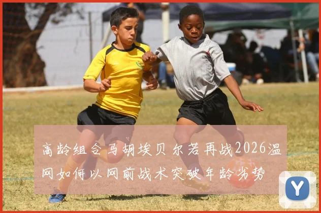 高龄组合马胡埃贝尔若再战2026温网如何以网前战术突破年龄劣势