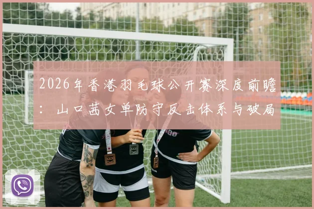 2026年香港羽毛球公开赛深度前瞻:山口茜女单防守反击体系与破局难点