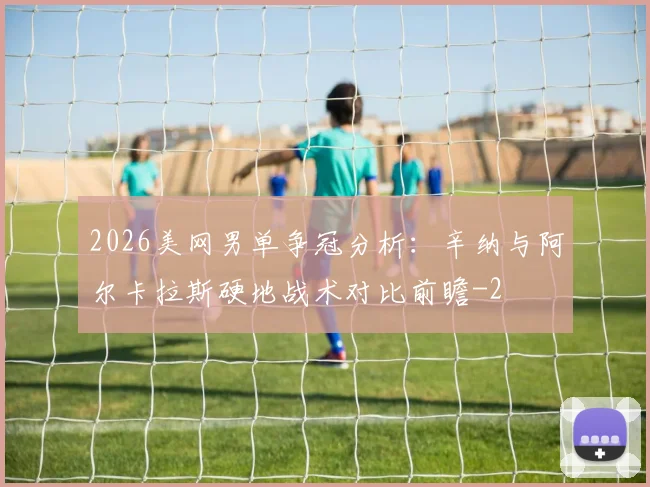 2026美网男单争冠分析：辛纳与阿尔卡拉斯硬地战术对比前瞻