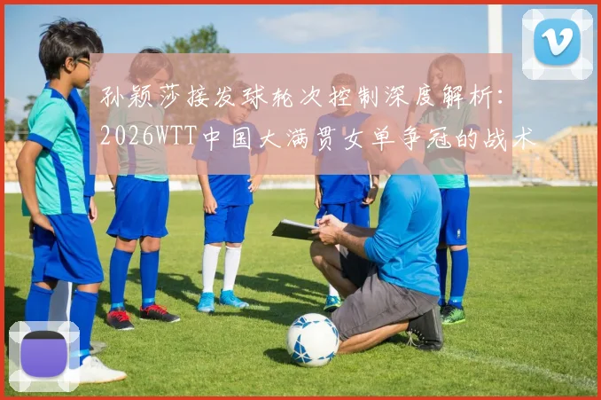 孙颖莎接发球轮次控制深度解析：2026WTT中国大满贯女单争冠的战术支点