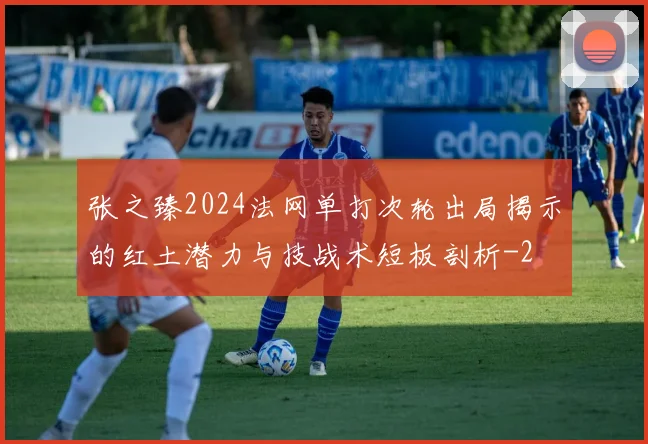 张之臻2024法网单打次轮出局揭示的红土潜力与技战术短板剖析