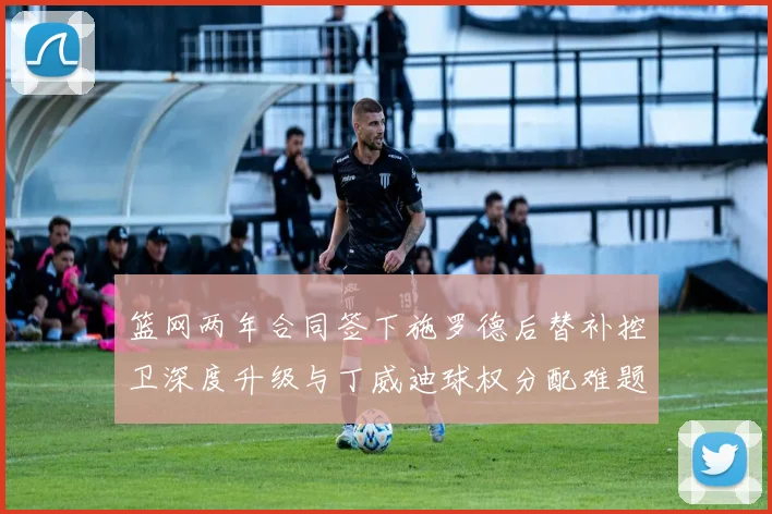篮网两年合同签下施罗德后替补控卫深度升级与丁威迪球权分配难题全面解析