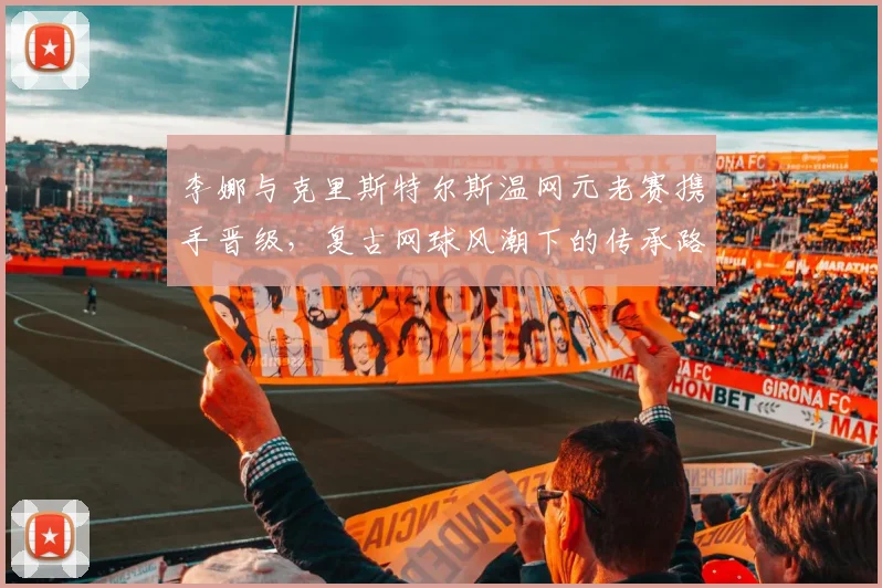 李娜与克里斯特尔斯温网元老赛携手晋级,复古网球风潮下的传承路径分析