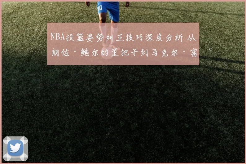 NBA投篮姿势纠正技巧深度分析 从朗佐·鲍尔的歪把子到马克尔·富尔茨的奇怪推射看投射机制的修复与进化
