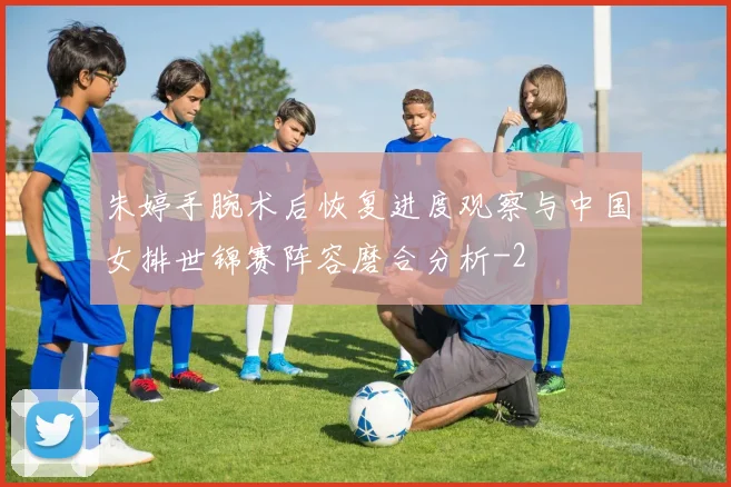 朱婷手腕术后恢复进度观察与中国女排世锦赛阵容磨合分析